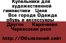 Купальники для  художественной гимнастики › Цена ­ 8 500 - Все города Одежда, обувь и аксессуары » Другое   . Карачаево-Черкесская респ.